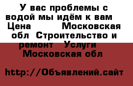 У вас проблемы с водой мы идём к вам! › Цена ­ 333 - Московская обл. Строительство и ремонт » Услуги   . Московская обл.